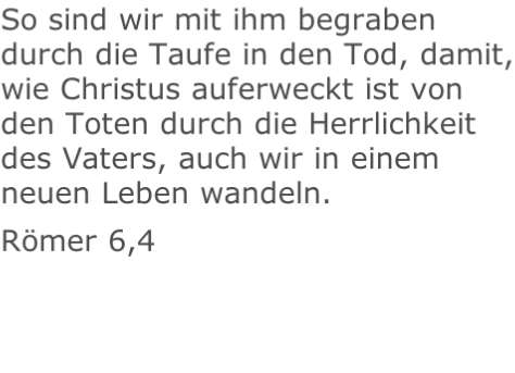 So sind wir mit ihm begraben durch die Taufe in den Tod, damit, wie Christus auferweckt ist von den Toten durch die Herrlichkeit des Vaters, auch wir in einem neuen Leben wandeln. Römer 6,4